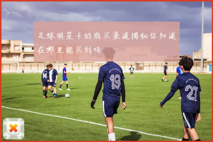 足球明星卡的购买渠道揭秘你知道在哪里能买到吗