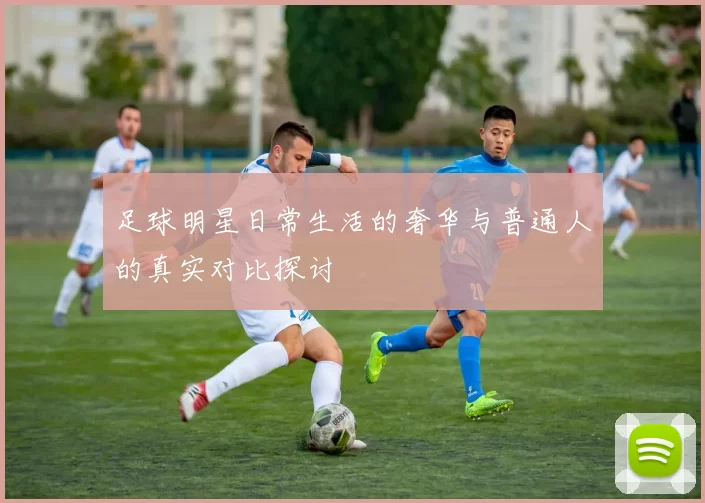 足球明星日常生活的奢华与普通人的真实对比探讨