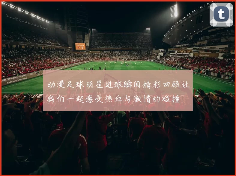 动漫足球明星进球瞬间精彩回顾让我们一起感受热血与激情的碰撞