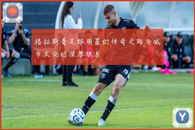 格拉斯哥足球明星的传奇之路与城市文化的深厚联系