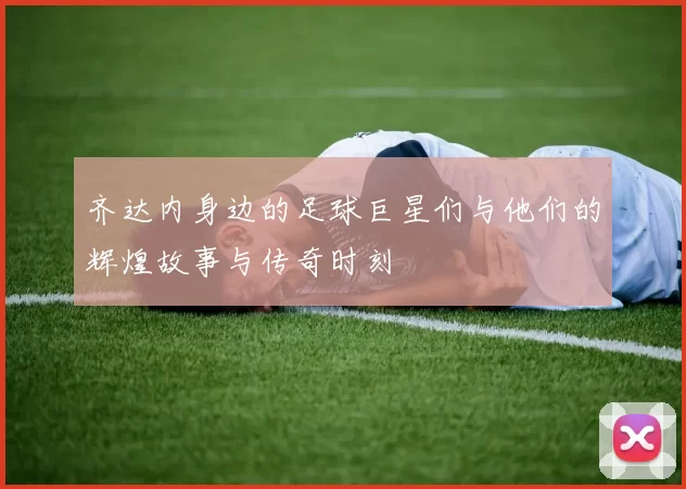齐达内身边的足球巨星们与他们的辉煌故事与传奇时刻