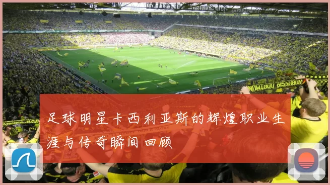 足球明星卡西利亚斯的辉煌职业生涯与传奇瞬间回顾