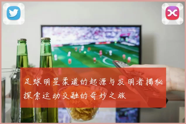足球明星柔道的起源与发明者揭秘探索运动交融的奇妙之旅