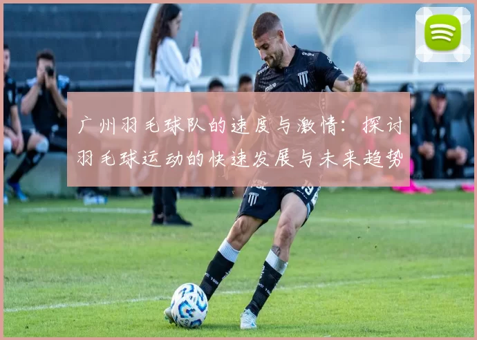 广州羽毛球队的速度与激情：探讨羽毛球运动的快速发展与未来趋势