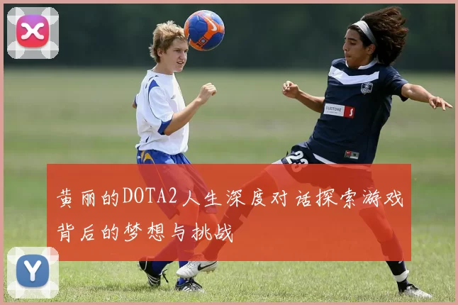 黄丽的DOTA2人生深度对话探索游戏背后的梦想与挑战