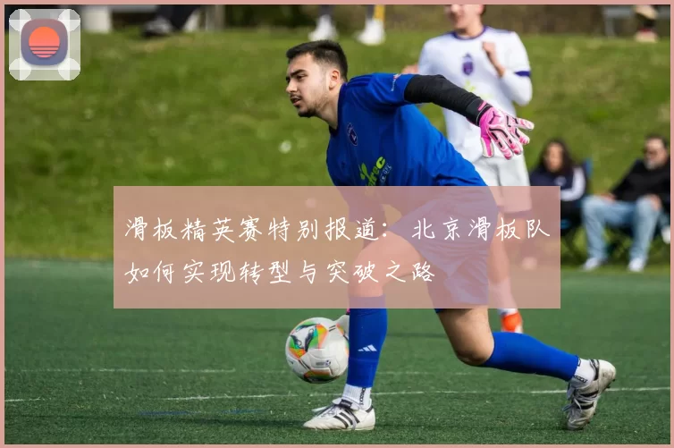 滑板精英赛特别报道：北京滑板队如何实现转型与突破之路