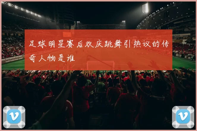 足球明星赛后欢庆跳舞引热议的传奇人物是谁