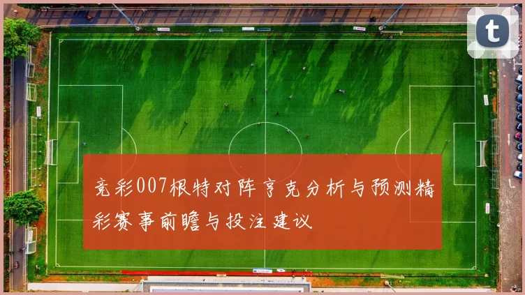 竞彩007根特对阵亨克分析与预测精彩赛事前瞻与投注建议