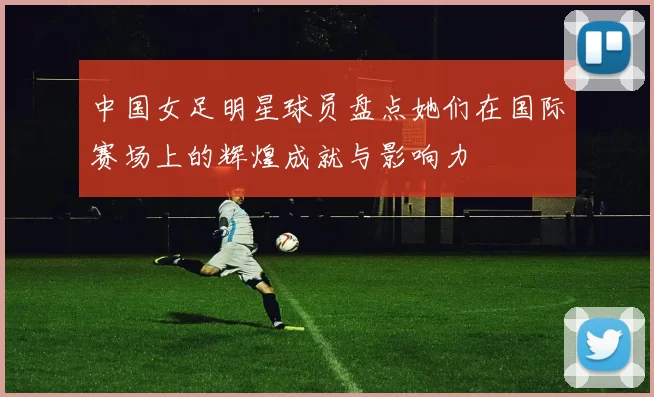中国女足明星球员盘点她们在国际赛场上的辉煌成就与影响力