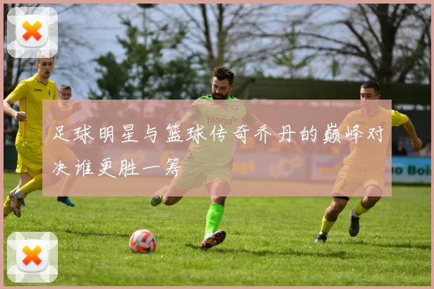 足球明星与篮球传奇乔丹的巅峰对决谁更胜一筹