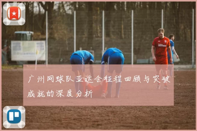 广州网球队亚运会征程回顾与突破成就的深度分析
