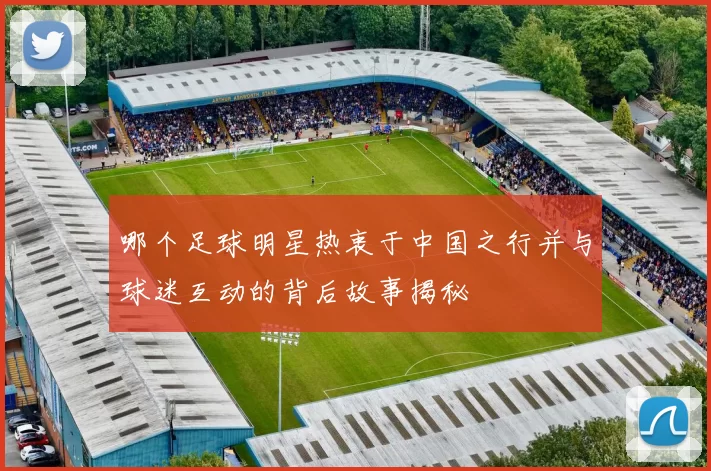 哪个足球明星热衷于中国之行并与球迷互动的背后故事揭秘