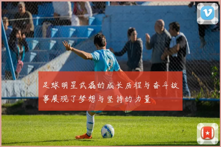 足球明星武磊的成长历程与奋斗故事展现了梦想与坚持的力量