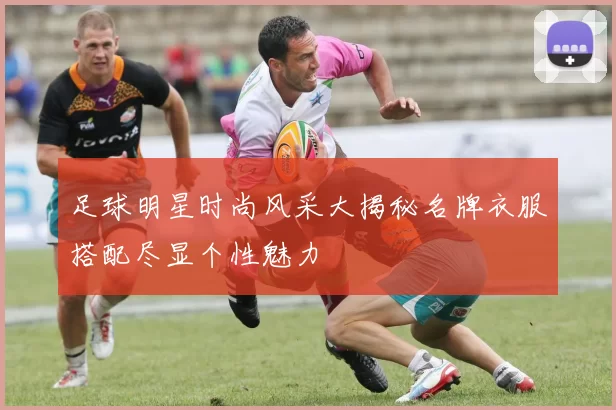 足球明星时尚风采大揭秘名牌衣服搭配尽显个性魅力