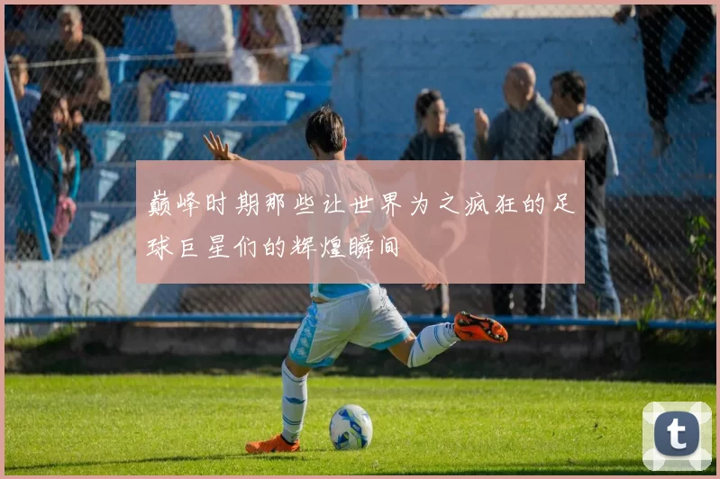 巅峰时期那些让世界为之疯狂的足球巨星们的辉煌瞬间