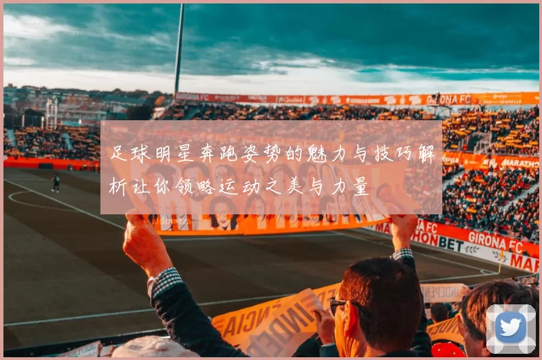 足球明星奔跑姿势的魅力与技巧解析让你领略运动之美与力量
