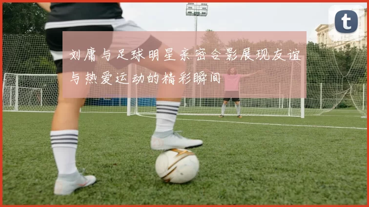 刘庸与足球明星亲密合影展现友谊与热爱运动的精彩瞬间