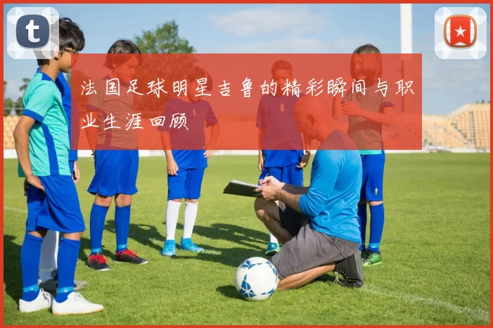 法国足球明星吉鲁的精彩瞬间与职业生涯回顾