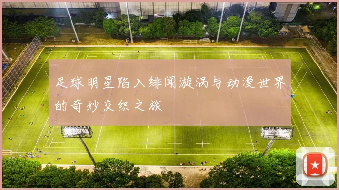 足球明星陷入绯闻漩涡与动漫世界的奇妙交织之旅