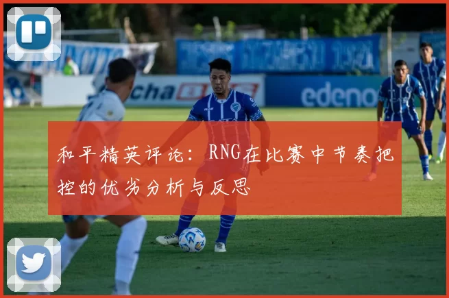 和平精英评论：RNG在比赛中节奏把控的优劣分析与反思
