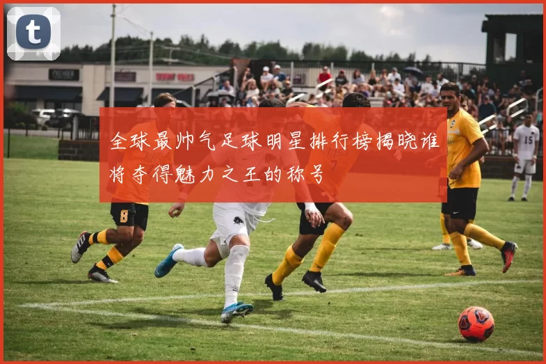 全球最帅气足球明星排行榜揭晓谁将夺得魅力之王的称号