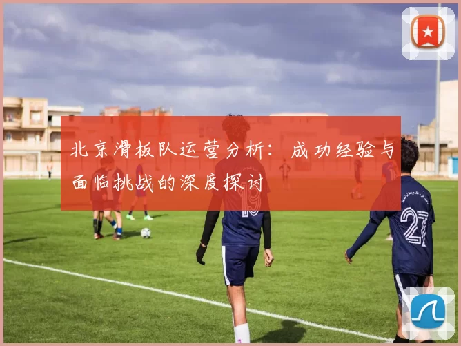 北京滑板队运营分析：成功经验与面临挑战的深度探讨