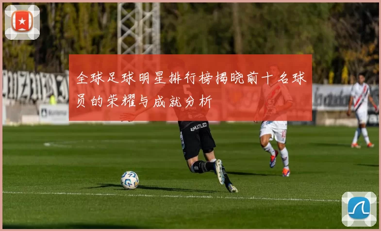 全球足球明星排行榜揭晓前十名球员的荣耀与成就分析